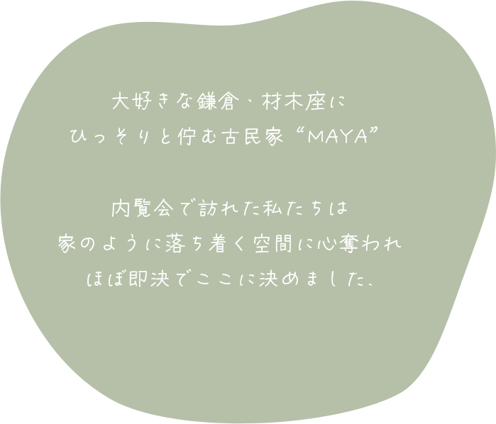 大好きな鎌倉・材木座にひっそりと佇む古民家“MAYA”。内覧会で訪れた私たちは家のように落ち着く空間に心奪われ、ほぼ即決でここに決めました。