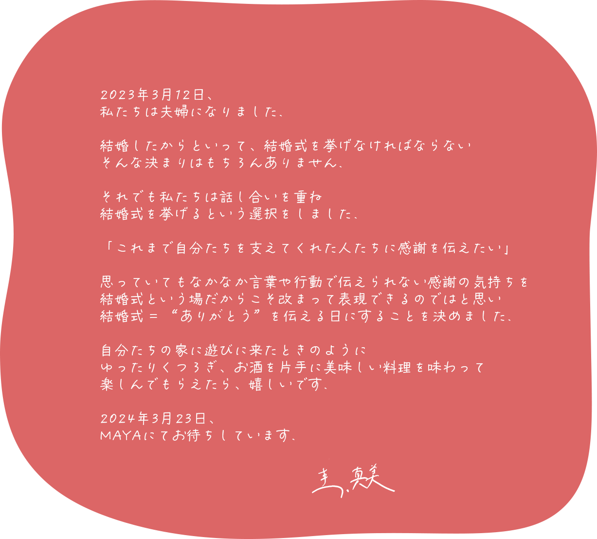 2023年3月12日、私たちは夫婦になりました。結婚したからといって、結婚式を挙げなければならない、そんな決まりはもちろんありません。それでも私たちは話し合いを重ね、結婚式を挙げるという選択をしました。「これまで自分たちを支えてくれた人たちに感謝を伝えたい」思っていてもなかなか言葉や行動で伝えられない感謝の気持ちを、結婚式という場だからこそ改まって表現できるのではと思い、結婚式 = “ありがとう”を伝える日にすることを決めました。自分たちの家に遊びに来たときのようにゆったりくつろぎ、お酒を片手に美味しい料理を味わって楽しんでもらえたら、嬉しいです。2024年3月23日、MAYAにてお待ちしています。 圭、真美
